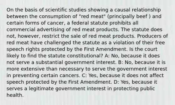 On the basis of scientific studies showing a causal relationship between the consumption of "red meat" (principally beef ) and certain forms of cancer, a federal statute prohibits all commercial advertising of red meat products. The statute does not, however, restrict the sale of red meat products. Producers of red meat have challenged the statute as a violation of their free speech rights protected by the First Amendment. Is the court likely to find the statute constitutional? A: No, because it does not serve a substantial government interest. B: No, because it is more extensive than necessary to serve the government interest in preventing certain cancers. C: Yes, because it does not affect speech protected by the First Amendment. D: Yes, because it serves a legitimate government interest in protecting public health.