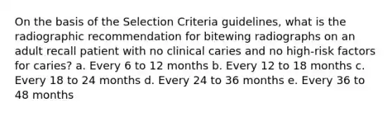 On the basis of the Selection Criteria guidelines, what is the radiographic recommendation for bitewing radiographs on an adult recall patient with no clinical caries and no high-risk factors for caries? a. Every 6 to 12 months b. Every 12 to 18 months c. Every 18 to 24 months d. Every 24 to 36 months e. Every 36 to 48 months