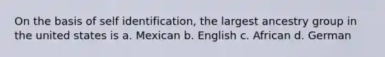 On the basis of self identification, the largest ancestry group in the united states is a. Mexican b. English c. African d. German