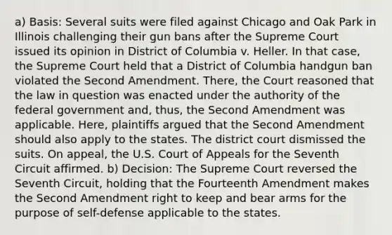 a) Basis: Several suits were filed against Chicago and Oak Park in Illinois challenging their gun bans after the Supreme Court issued its opinion in District of Columbia v. Heller. In that case, the Supreme Court held that a District of Columbia handgun ban violated the Second Amendment. There, the Court reasoned that the law in question was enacted under the authority of the federal government and, thus, the Second Amendment was applicable. Here, plaintiffs argued that the Second Amendment should also apply to the states. The district court dismissed the suits. On appeal, the U.S. Court of Appeals for the Seventh Circuit affirmed. b) Decision: The Supreme Court reversed the Seventh Circuit, holding that the Fourteenth Amendment makes the Second Amendment right to keep and bear arms for the purpose of self-defense applicable to the states.