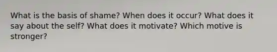 What is the basis of shame? When does it occur? What does it say about the self? What does it motivate? Which motive is stronger?