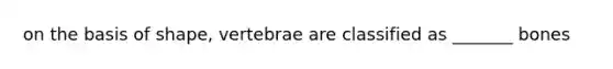 on the basis of shape, vertebrae are classified as _______ bones