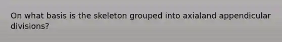 On what basis is the skeleton grouped into axialand appendicular divisions?