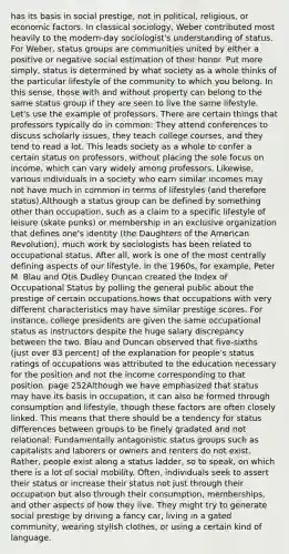 has its basis in social prestige, not in political, religious, or economic factors. In classical sociology, Weber contributed most heavily to the modern-day sociologist's understanding of status. For Weber, status groups are communities united by either a positive or negative social estimation of their honor. Put more simply, status is determined by what society as a whole thinks of the particular lifestyle of the community to which you belong. In this sense, those with and without property can belong to the same status group if they are seen to live the same lifestyle. Let's use the example of professors. There are certain things that professors typically do in common: They attend conferences to discuss scholarly issues, they teach college courses, and they tend to read a lot. This leads society as a whole to confer a certain status on professors, without placing the sole focus on income, which can vary widely among professors. Likewise, various individuals in a society who earn similar incomes may not have much in common in terms of lifestyles (and therefore status).Although a status group can be defined by something other than occupation, such as a claim to a specific lifestyle of leisure (skate punks) or membership in an exclusive organization that defines one's identity (the Daughters of the American Revolution), much work by sociologists has been related to occupational status. After all, work is one of the most centrally defining aspects of our lifestyle. In the 1960s, for example, Peter M. Blau and Otis Dudley Duncan created the Index of Occupational Status by polling the general public about the prestige of certain occupations.hows that occupations with very different characteristics may have similar prestige scores. For instance, college presidents are given the same occupational status as instructors despite the huge salary discrepancy between the two. Blau and Duncan observed that five-sixths (just over 83 percent) of the explanation for people's status ratings of occupations was attributed to the education necessary for the position and not the income corresponding to that position. page 252Although we have emphasized that status may have its basis in occupation, it can also be formed through consumption and lifestyle, though these factors are often closely linked. This means that there should be a tendency for status differences between groups to be finely gradated and not relational: Fundamentally antagonistic status groups such as capitalists and laborers or owners and renters do not exist. Rather, people exist along a status ladder, so to speak, on which there is a lot of social mobility. Often, individuals seek to assert their status or increase their status not just through their occupation but also through their consumption, memberships, and other aspects of how they live. They might try to generate social prestige by driving a fancy car, living in a gated community, wearing stylish clothes, or using a certain kind of language.