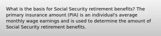 What is the basis for Social Security retirement benefits? The primary insurance amount (PIA) is an individual's average monthly wage earnings and is used to determine the amount of Social Security retirement benefits.