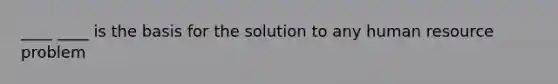 ____ ____ is the basis for the solution to any human resource problem