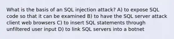 What is the basis of an SQL injection attack? A) to expose SQL code so that it can be examined B) to have the SQL server attack client web browsers C) to insert SQL statements through unfiltered user input D) to link SQL servers into a botnet