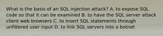 What is the basis of an SQL injection attack? A. to expose SQL code so that it can be examined B. to have the SQL server attack client web browsers C. to insert SQL statements through unfiltered user input D. to link SQL servers into a botnet