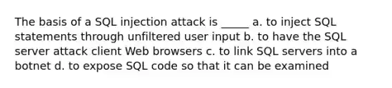 The basis of a <a href='https://www.questionai.com/knowledge/kBqiq0fKNJ-sql-in' class='anchor-knowledge'>sql in</a>jection attack is _____ a. to inject SQL statements through unfiltered user input b. to have the SQL server attack client Web browsers c. to link SQL servers into a botnet d. to expose SQL code so that it can be examined