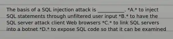 The basis of a SQL injection attack is ___________. *A.* to inject SQL statements through unfiltered user input *B.* to have the SQL server attack client Web browsers *C.* to link SQL servers into a botnet *D.* to expose SQL code so that it can be examined