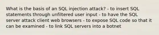 What is the basis of an SQL injection attack? - to insert SQL statements through unfiltered user input - to have the SQL server attack client web browsers - to expose SQL code so that it can be examined - to link SQL servers into a botnet