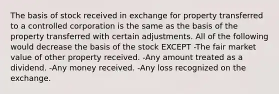 The basis of stock received in exchange for property transferred to a controlled corporation is the same as the basis of the property transferred with certain adjustments. All of the following would decrease the basis of the stock EXCEPT -The fair market value of other property received. -Any amount treated as a dividend. -Any money received. -Any loss recognized on the exchange.