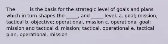 The _____ is the basis for the strategic level of goals and plans which in turn shapes the _____, and _____ level. a. goal; mission, tactical b. objective; operational, mission c. operational goal; mission and tactical d. mission; tactical, operational e. tactical plan; operational, mission