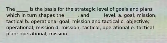 The _____ is the basis for the strategic level of goals and plans which in turn shapes the _____, and _____ level. a. goal; mission, tactical b. operational goal; mission and tactical c. objective; operational, mission d. mission; tactical, operational e. tactical plan; operational, mission