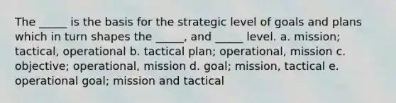 The _____ is the basis for the strategic level of goals and plans which in turn shapes the _____, and _____ level. a. mission; tactical, operational b. tactical plan; operational, mission c. objective; operational, mission d. goal; mission, tactical e. operational goal; mission and tactical