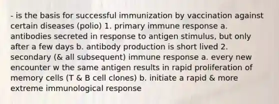 - is the basis for successful immunization by vaccination against certain diseases (polio) 1. primary immune response a. antibodies secreted in response to antigen stimulus, but only after a few days b. antibody production is short lived 2. secondary (& all subsequent) immune response a. every new encounter w the same antigen results in rapid proliferation of memory cells (T & B cell clones) b. initiate a rapid & more extreme immunological response