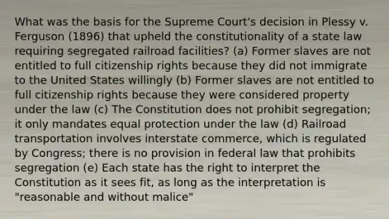 What was the basis for the Supreme Court's decision in Plessy v. Ferguson (1896) that upheld the constitutionality of a state law requiring segregated railroad facilities? (a) Former slaves are not entitled to full citizenship rights because they did not immigrate to the United States willingly (b) Former slaves are not entitled to full citizenship rights because they were considered property under the law (c) The Constitution does not prohibit segregation; it only mandates equal protection under the law (d) Railroad transportation involves interstate commerce, which is regulated by Congress; there is no provision in federal law that prohibits segregation (e) Each state has the right to interpret the Constitution as it sees fit, as long as the interpretation is "reasonable and without malice"