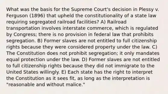 What was the basis for the Supreme Court's decision in Plessy v. Ferguson (1896) that upheld the constitutionality of a state law requiring segregated railroad facilities? A) Railroad transportation involves interstate commerce, which is regulated by Congress; there is no provision in federal law that prohibits segregation. B) Former slaves are not entitled to full citizenship rights because they were considered property under the law. C) The Constitution does not prohibit segregation; it only mandates equal protection under the law. D) Former slaves are not entitled to full citizenship rights because they did not immigrate to the United States willingly. E) Each state has the right to interpret the Constitution as it sees fit, as long as the interpretation is "reasonable and without malice."