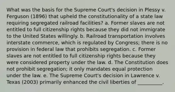 What was the basis for the Supreme Court's decision in Plessy v. Ferguson (1896) that upheld the constitutionality of a state law requiring segregated railroad facilities? a. Former slaves are not entitled to full citizenship rights because they did not immigrate to the United States willingly. b. Railroad transportation involves interstate commerce, which is regulated by Congress; there is no provision in federal law that prohibits segregation. c. Former slaves are not entitled to full citizenship rights because they were considered property under the law. d. The Constitution does not prohibit segregation; it only mandates equal protection under the law. e. The Supreme Court's decision in Lawrence v. Texas (2003) primarily enhanced the <a href='https://www.questionai.com/knowledge/kAEhMjdkhr-civil-liberties' class='anchor-knowledge'>civil liberties</a> of __________.