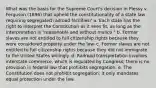 What was the basis for the Supreme Court's decision in Plessy v. Ferguson (1896) that upheld the constitutionality of a state law requiring segregated railroad facilities? a. Each state has the right to interpret the Constitution as it sees fit, as long as the interpretation is "reasonable and without malice." b. Former slaves are not entitled to full citizenship rights because they were considered property under the law. c. Former slaves are not entitled to full citizenship rights because they did not immigrate to the United States willingly. d. Railroad transportation involves interstate commerce, which is regulated by Congress; there is no provision in federal law that prohibits segregation. e. The Constitution does not prohibit segregation; it only mandates equal protection under the law.