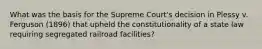 What was the basis for the Supreme Court's decision in Plessy v. Ferguson (1896) that upheld the constitutionality of a state law requiring segregated railroad facilities?