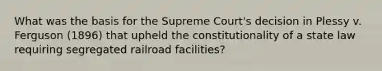 What was the basis for the Supreme Court's decision in Plessy v. Ferguson (1896) that upheld the constitutionality of a state law requiring segregated railroad facilities?