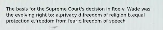 The basis for the Supreme Court's decision in Roe v. Wade was the evolving right to: a.privacy d.freedom of religion b.equal protection e.freedom from fear c.freedom of speech