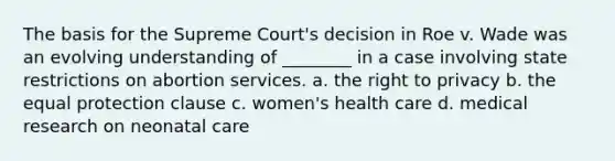 The basis for the Supreme Court's decision in Roe v. Wade was an evolving understanding of ________ in a case involving state restrictions on abortion services. a. the right to privacy b. the equal protection clause c. women's health care d. medical research on neonatal care