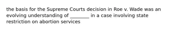 the basis for the Supreme Courts decision in Roe v. Wade was an evolving understanding of ________ in a case involving state restriction on abortion services