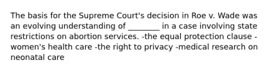 The basis for the Supreme Court's decision in Roe v. Wade was an evolving understanding of ________ in a case involving state restrictions on abortion services. -the equal protection clause -women's health care -the right to privacy -medical research on neonatal care