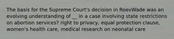 The basis for the Supreme Court's decision in RoevWade was an evolving understanding of __ in a case involving state restrictions on abortion services? right to privacy, equal protection clause, women's health care, medical research on neonatal care