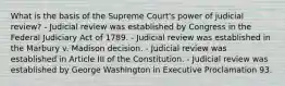 What is the basis of the Supreme Court's power of judicial review? - Judicial review was established by Congress in the Federal Judiciary Act of 1789. - Judicial review was established in the Marbury v. Madison decision. - Judicial review was established in Article III of the Constitution. - Judicial review was established by George Washington in Executive Proclamation 93.