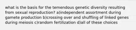 what is the basis for the temendous genetic diversity resulting from sexual reproduction? a)independent assortment during gamete production b)crossing over and shuffling of linked genes during meiosis c)random fertilization d)all of these choices