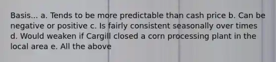 Basis... a. Tends to be more predictable than cash price b. Can be negative or positive c. Is fairly consistent seasonally over times d. Would weaken if Cargill closed a corn processing plant in the local area e. All the above