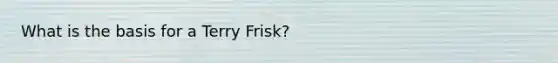 What is the basis for a Terry Frisk?