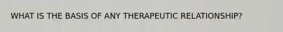 WHAT IS THE BASIS OF ANY THERAPEUTIC RELATIONSHIP?