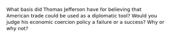 What basis did <a href='https://www.questionai.com/knowledge/kHyncoPsXv-thomas-jefferson' class='anchor-knowledge'>thomas jefferson</a> have for believing that American trade could be used as a diplomatic tool? Would you judge his economic coercion policy a failure or a success? Why or why not?