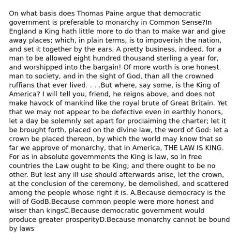 On what basis does Thomas Paine argue that democratic government is preferable to monarchy in Common Sense?In England a King hath little more to do than to make war and give away places; which, in plain terms, is to impoverish the nation, and set it together by the ears. A pretty business, indeed, for a man to be allowed eight hundred thousand sterling a year for, and worshipped into the bargain! Of more worth is one honest man to society, and in the sight of God, than all the crowned ruffians that ever lived. . . .But where, say some, is the King of America? I will tell you, friend, he reigns above, and does not make havock of mankind like the royal brute of Great Britain. Yet that we may not appear to be defective even in earthly honors, let a day be solemnly set apart for proclaiming the charter; let it be brought forth, placed on the divine law, the word of God: let a crown be placed thereon, by which the world may know that so far we approve of monarchy, that in America, THE LAW IS KING. For as in absolute governments the King is law, so in free countries the Law ought to be King; and there ought to be no other. But lest any ill use should afterwards arise, let the crown, at the conclusion of the ceremony, be demolished, and scattered among the people whose right it is. A.Because democracy is the will of GodB.Because common people were more honest and wiser than kingsC.Because democratic government would produce greater prosperityD.Because monarchy cannot be bound by laws