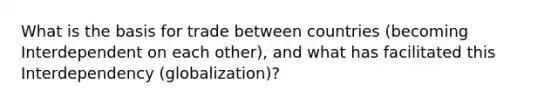 What is the basis for trade between countries (becoming Interdependent on each other), and what has facilitated this Interdependency (globalization)?