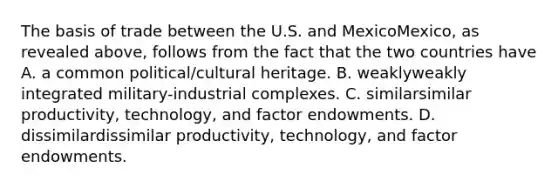 The basis of trade between the U.S. and MexicoMexico​, as revealed​ above, follows from the fact that the two countries have A. a common​ political/cultural heritage. B. weaklyweakly integrated​ military-industrial complexes. C. similarsimilar ​productivity, technology, and factor endowments. D. dissimilardissimilar ​productivity, technology, and factor endowments.