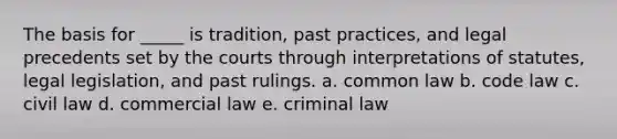 The basis for _____ is tradition, past practices, and legal precedents set by the courts through interpretations of statutes, legal legislation, and past rulings. a. common law b. code law c. civil law d. commercial law e. criminal law