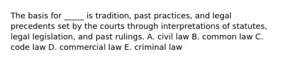 The basis for _____ is tradition, past practices, and legal precedents set by the courts through interpretations of statutes, legal legislation, and past rulings. A. civil law B. common law C. code law D. commercial law E. criminal law