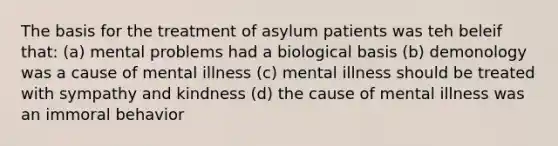 The basis for the treatment of asylum patients was teh beleif that: (a) mental problems had a biological basis (b) demonology was a cause of mental illness (c) mental illness should be treated with sympathy and kindness (d) the cause of mental illness was an immoral behavior