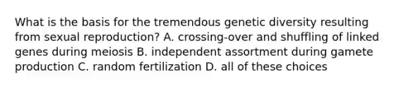 What is the basis for the tremendous genetic diversity resulting from sexual reproduction? A. crossing-over and shuffling of linked genes during meiosis B. independent assortment during gamete production C. random fertilization D. all of these choices