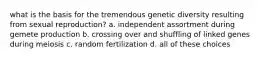 what is the basis for the tremendous genetic diversity resulting from sexual reproduction? a. independent assortment during gemete production b. crossing over and shuffling of linked genes during meiosis c. random fertilization d. all of these choices