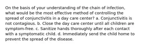 On the basis of your understanding of the chain of infection, what would be the most effective method of controlling the spread of conjunctivitis in a day care center? a. Conjunctivitis is not contagious. b. Close the day care center until all children are symptom-free. c. Sanitize hands thoroughly after each contact with a symptomatic child. d. Immediately send the child home to prevent the spread of the disease.