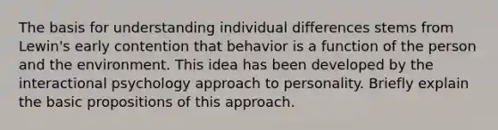 The basis for understanding individual differences stems from Lewin's early contention that behavior is a function of the person and the environment. This idea has been developed by the interactional psychology approach to personality. Briefly explain the basic propositions of this approach.