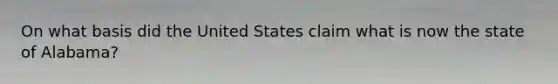 On what basis did the United States claim what is now the state of Alabama?