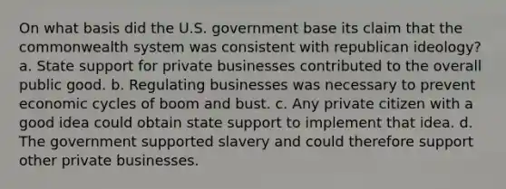 On what basis did the U.S. government base its claim that the commonwealth system was consistent with republican ideology? a. State support for private businesses contributed to the overall public good. b. Regulating businesses was necessary to prevent economic cycles of boom and bust. c. Any private citizen with a good idea could obtain state support to implement that idea. d. The government supported slavery and could therefore support other private businesses.