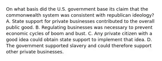 On what basis did the U.S. government base its claim that the commonwealth system was consistent with republican ideology? A. State support for private businesses contributed to the overall public good. B. Regulating businesses was necessary to prevent economic cycles of boom and bust. C. Any private citizen with a good idea could obtain state support to implement that idea. D. The government supported slavery and could therefore support other private businesses.